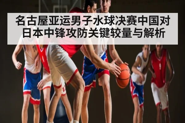 名古屋亚运男子水球决赛中国对日本中锋攻防关键较量与解析