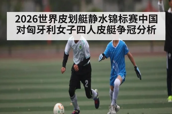 2026世界皮划艇静水锦标赛中国对匈牙利女子四人皮艇争冠分析
