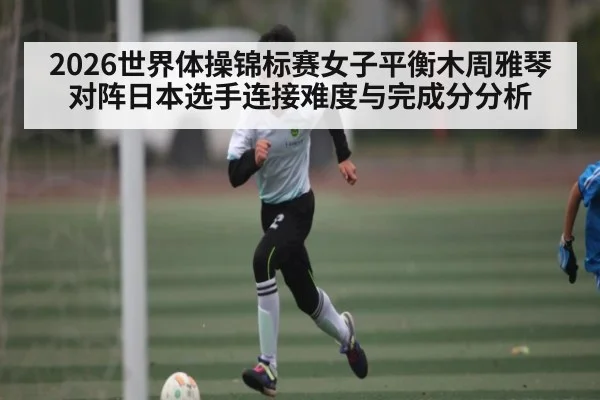 2026世界体操锦标赛女子平衡木周雅琴对阵日本选手连接难度与完成分分析